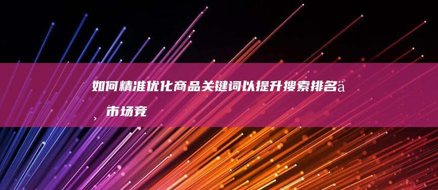 如何精准优化商品关键词以提升搜索排名与市场竞争力