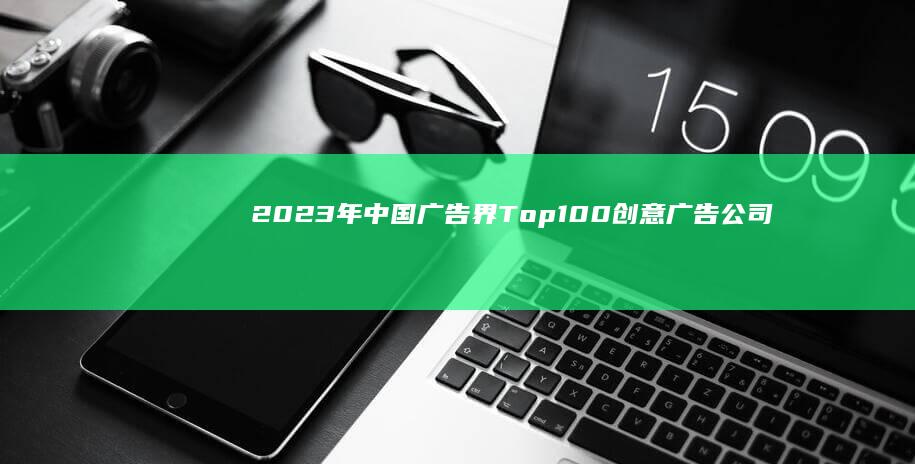 2023年中国广告界Top100创意广告公司权威排行榜