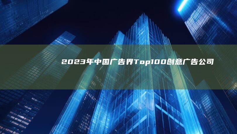 2023年中国广告界Top100创意广告公司权威排行榜